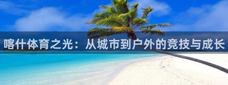 鸣潮网页版登录入口：喀什体育之光：从城市到户外的竞技与成长