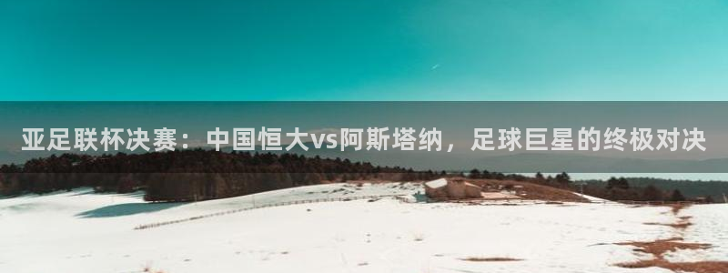 说球帝看球直播：亚足联杯决赛：中国恒大vs阿斯塔纳，足球巨星的终极对决